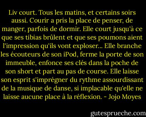 Liv court. Tous les matins, et certains soirs aussi. Courir a pris la place de penser, de manger, parfois de dormir. Elle court jusqu'à ce que ses tibias brûlent et que ses poumons aient l'impression qu'ils vont exploser... Elle branche les écouteurs de son iPod, ferme la porte de son immeuble, enfonce ses clés dans la poche de son short et part au pas de course. Elle laisse son esprit s'imprégner du rythme assourdissant de la musique de danse, si implacable qu'elle ne laisse aucune place à la réflexion. - Jojo Moyes