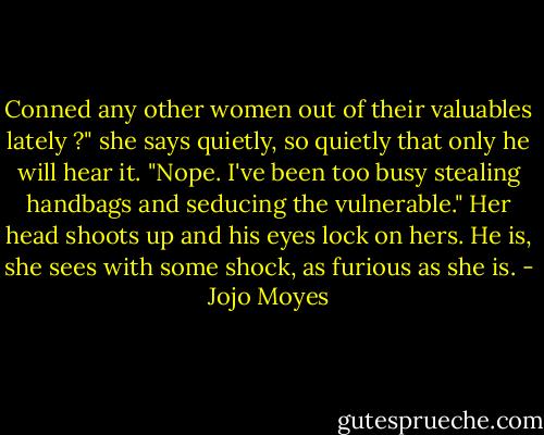 Conned any other women out of their valuables lately ?" she says quietly, so quietly that only he will hear it.<br />"Nope. I've been too busy stealing handbags and seducing the vulnerable."<br />Her head shoots up and his eyes lock on hers. He is, she sees with some shock, as furious as she is. - Jojo Moyes