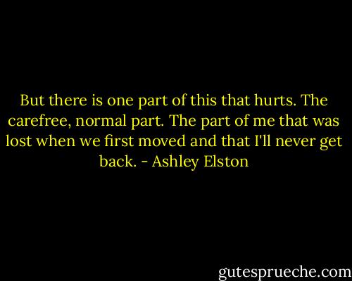But there is one part of this that hurts. The carefree, normal part. The part of me that was lost when we first moved and that I'll never get back. - Ashley Elston