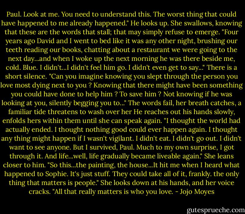 Paul. Look at me. You need to understand this. The worst thing that could have happened to me already happened."<br />He looks up.<br />She swallows, knowing that these are the words that stall; that may simply refuse to emerge.<br />"Four years ago David and I went to bed like it was any other night, brushing our teeth reading our books, chatting about a restaurant we were going to the next day...and when I woke up the next morning he was there beside me, cold. Blue. I didn't...I didn't feel him go. I didn't even get to say..."<br />There is a short silence.<br />"Can you imagine knowing you slept through the person you love most dying next to you ? Knowing that there might have been something you could have done to help him ? To save him ? Not knowing if he was looking at you, silently begging you to..."<br />The words fail, her breath catches, a familiar tide threatens to wash over her He reaches out his hands slowly, enfolds hers within them until she can speak again.<br />"I thought the world had actually ended. I thought nothing good could ever happen again. I thought any thing might happen if I wasn't vigilant. I didn't eat. I didn't go out. I didn't want to see anyone. But I survived, Paul. Much to my own surprise, I got through it. And life...well, life gradually became liveable again."<br />She leans closer to him.<br />"So this...the painting, the house...It hit me when I heard what happened to Sophie. It's just stuff. They could take all of it, frankly. the only thing that matters is people."<br />She looks down at his hands, and her voice cracks.<br />"All that really matters is who you love. - Jojo Moyes