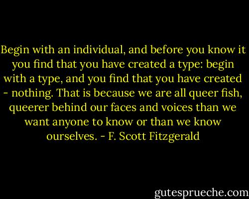 Begin with an individual, and before you know it you find that you have created a type: begin with a type, and you find that you have created - nothing. That is because we are all queer fish, queerer behind our faces and voices than we want anyone to know or than we know ourselves. - F. Scott Fitzgerald