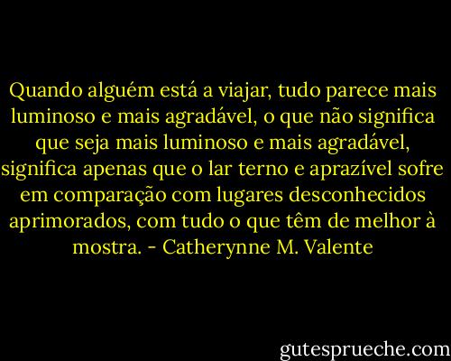 Quando alguém está a viajar, tudo parece mais luminoso e mais agradável, o que não significa que seja mais luminoso e mais agradável, significa apenas que o lar terno e aprazível sofre em comparação com lugares desconhecidos aprimorados, com tudo o que têm de melhor à mostra. - Catherynne M. Valente