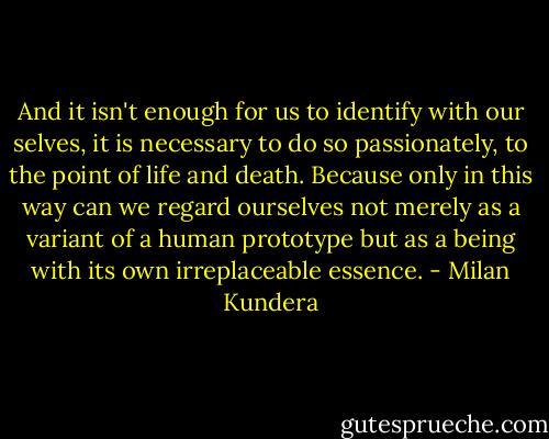And it isn't enough for us to identify with our selves, it is necessary to do so passionately, to the point of life and death. Because only in this way can we regard ourselves not merely as a variant of a human prototype but as a being with its own irreplaceable essence. - Milan Kundera