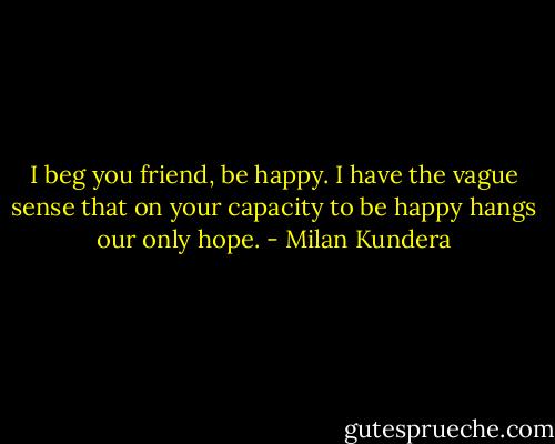 I beg you friend, be happy. I have the vague sense that on your capacity to be happy hangs our only hope. - Milan Kundera