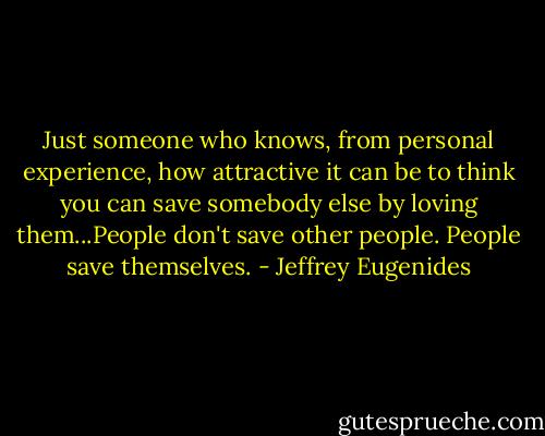 Just someone who knows, from personal experience, how attractive it can be to think you can save somebody else by loving them...People don't save other people. People save themselves. - Jeffrey Eugenides