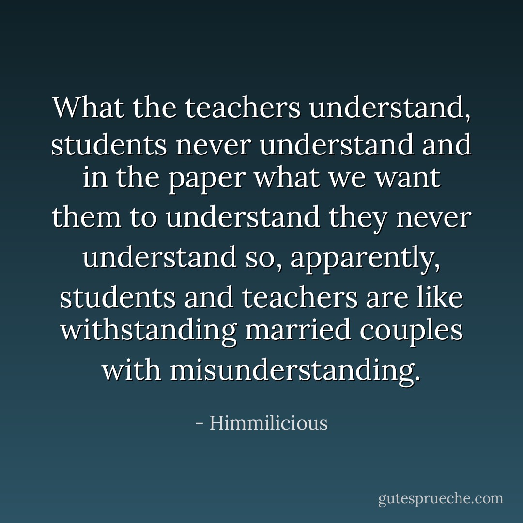 What the teachers understand, students never understand and in the paper what we want them to understand they never understand so, apparently, students and teachers are like withstanding married couples with misunderstanding. - Himmilicious