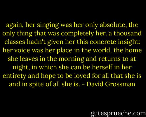 again, her singing was her only absolute, the only thing that was completely her. a thousand classes hadn't given her this concrete insight: her voice was her place in the world, the home she leaves in the morning and returns to at night, in which she can be herself in her entirety and hope to be loved for all that she is and in spite of all she is. - David Grossman