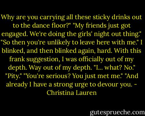 Why are you carrying all these sticky drinks out to the dance floor?"<br />"My friends just got engaged. We're doing the girls' night out thing."<br />"So then you're unlikely to leave here with me."<br />I blinked, and then blinked again, hard. With this frank suggestion, I was officially out of my depth. Way out of my depth. "I... what? No."<br />"Pity."<br />"You're serious? You just met me."<br />"And already I have a strong urge to devour you. - Christina Lauren