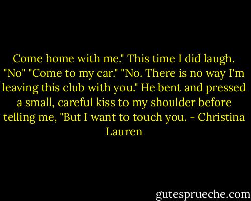 Come home with me."<br />This time I did laugh. "No"<br />"Come to my car."<br />"No. There is no way I'm leaving this club with you."<br />He bent and pressed a small, careful kiss to my shoulder before telling me, "But I want to touch you. - Christina Lauren