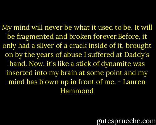 My mind will never be what it used to be. It will be fragmented and broken forever.Before, it only had a sliver of a crack inside of it, brought on by the years of abuse I suffered at Daddy's hand. Now, it's like a stick of dynamite was inserted into my brain at some point and my mind has blown up in front of me. - Lauren Hammond