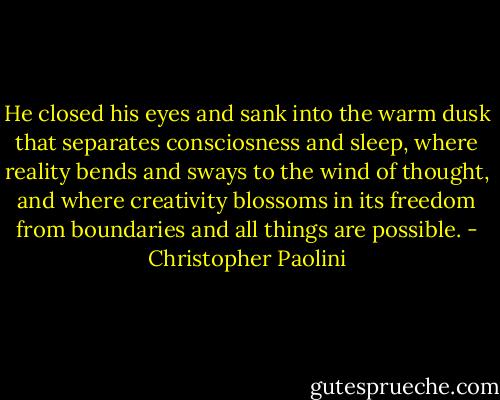 He closed his eyes and sank into the warm dusk that separates consciosness and sleep, where reality bends and sways to the wind of thought, and where creativity blossoms in its freedom from boundaries and all things are possible. - Christopher Paolini