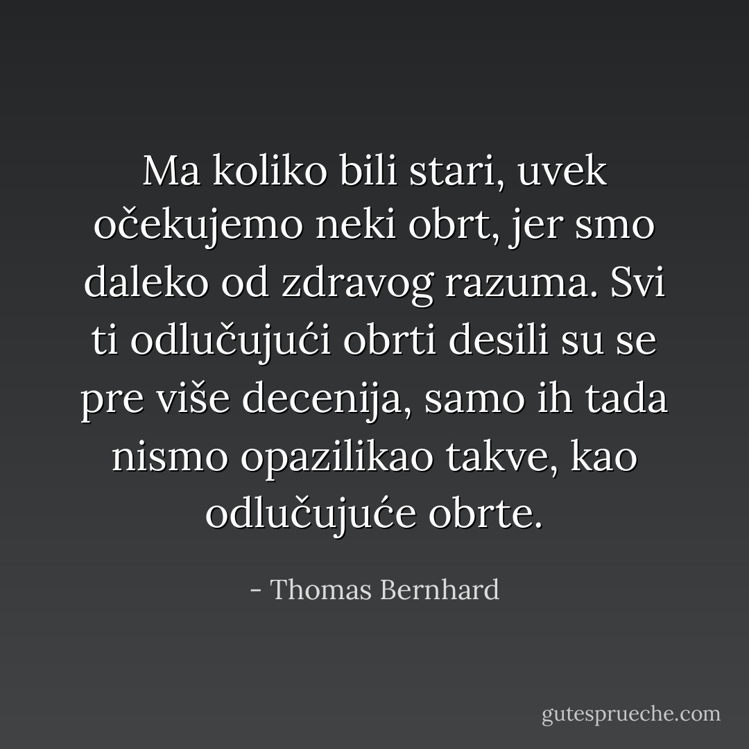 Ma koliko bili stari, uvek očekujemo neki obrt, jer smo daleko od zdravog razuma. Svi ti odlučujući obrti desili su se pre više decenija, samo ih tada nismo opazilikao takve, kao odlučujuće obrte. - Thomas Bernhard