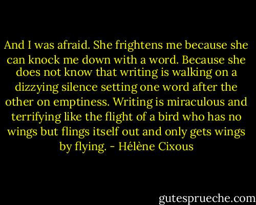 And I was afraid. She frightens me because she can knock me down with a word. Because she does not know that writing is walking on a dizzying silence setting one word after the other on emptiness. Writing is miraculous and terrifying like the flight of a bird who has no wings but flings itself out and only gets wings by flying. - Hélène Cixous
