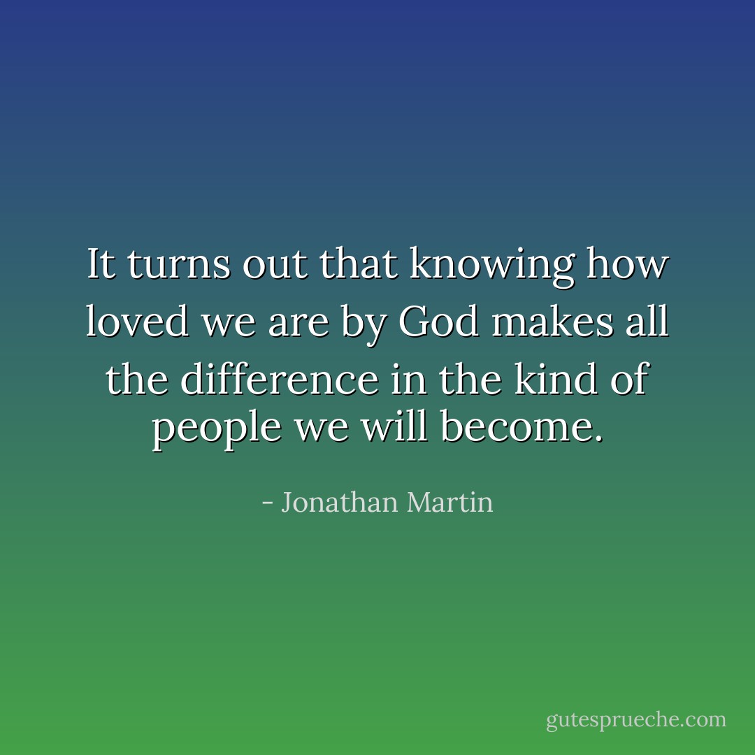 It turns out that knowing how loved we are by God makes all the difference in the kind of people we will become. - Jonathan Martin
