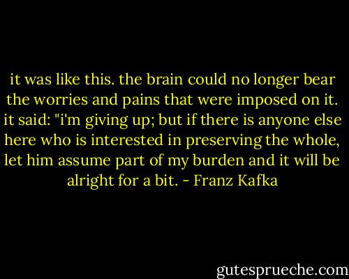 it was like this. the brain could no longer bear the worries and pains that were imposed on it. it said: "i'm giving up; but if there is anyone else here who is interested in preserving the whole, let him assume part of my burden and it will be alright for a bit. - Franz Kafka