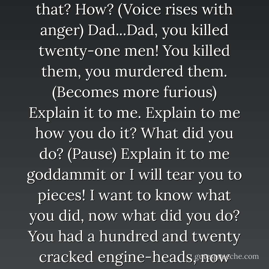 Dad...you did it? (Shocked but keeping voice down) You did it to the others? You sent out a hundred and twenty cracked engine-heads and let those boys die! How could you do that? How? (Voice rises with anger) Dad...Dad, you killed twenty-one men! You killed them, you murdered them. (Becomes more furious) Explain it to me. Explain to me how you do it? What did you do? (Pause) Explain it to me goddammit or I will tear you to pieces! I want to know what you did, now what did you do? You had a hundred and twenty cracked engine-heads, now what did you do? Why'd you ship them out in the first place? If you knew they were cracked, then why didn't you tell them? - Arthur Miller