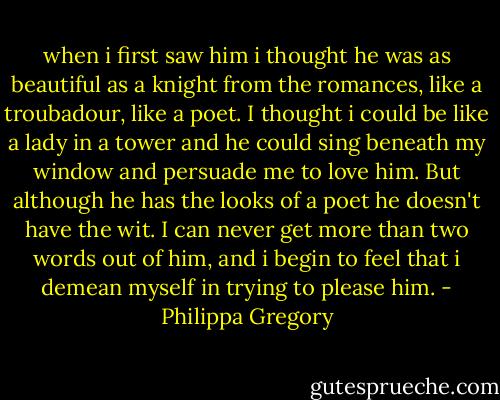 when i first saw him i thought he was as beautiful as a knight from the romances, like a troubadour, like a poet. I thought i could be like a lady in a tower and he could sing beneath my window and<br />persuade me to love him. But although he has the looks of a<br />poet he doesn't have the wit. I can never get more than two<br />words out of him, and i begin to feel that i demean myself in trying to please him. - Philippa Gregory