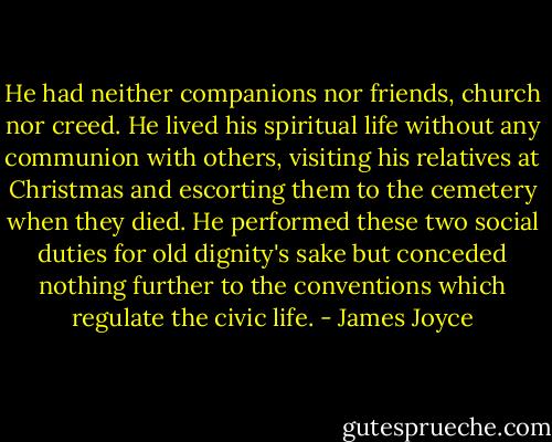 He had neither companions nor friends, church nor creed. He lived his spiritual life without any communion with others, visiting his relatives at Christmas and escorting them to the cemetery when they died. He performed these two social duties for old dignity's sake but conceded nothing further to the conventions which regulate the civic life. - James Joyce
