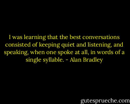I was learning that the best conversations consisted of keeping quiet and listening, and speaking, when one spoke at all, in words of a single syllable. - Alan Bradley