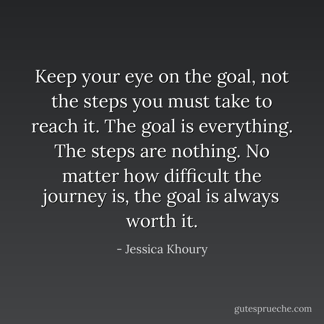 Keep your eye on the goal, not the steps you must take to reach it. The goal is everything. The steps are nothing. No matter how difficult the journey is, the goal is always worth it. - Jessica Khoury