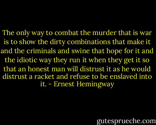 The only way to combat the murder that is war is to show the dirty combinations that make it and the criminals and swine that hope for it and the idiotic way they run it when they get it so that an honest man will distrust it as he would distrust a racket and refuse to be enslaved into it. - Ernest Hemingway