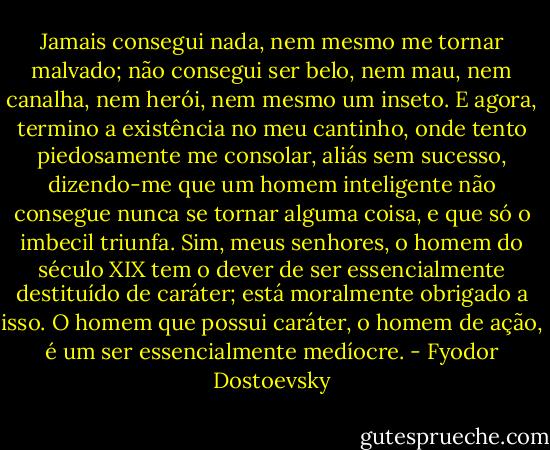 Jamais consegui nada, nem mesmo me tornar malvado; não consegui ser belo, nem mau, nem canalha, nem herói, nem mesmo um inseto. E agora, termino a existência no meu cantinho, onde tento piedosamente me consolar, aliás sem sucesso, dizendo-me que um homem inteligente não consegue nunca se tornar alguma coisa, e que só o imbecil triunfa. Sim, meus senhores, o homem do século XIX tem o dever de ser essencialmente destituído de caráter; está moralmente obrigado a isso. O homem que possui caráter, o homem de ação, é um ser essencialmente medíocre. - Fyodor Dostoevsky