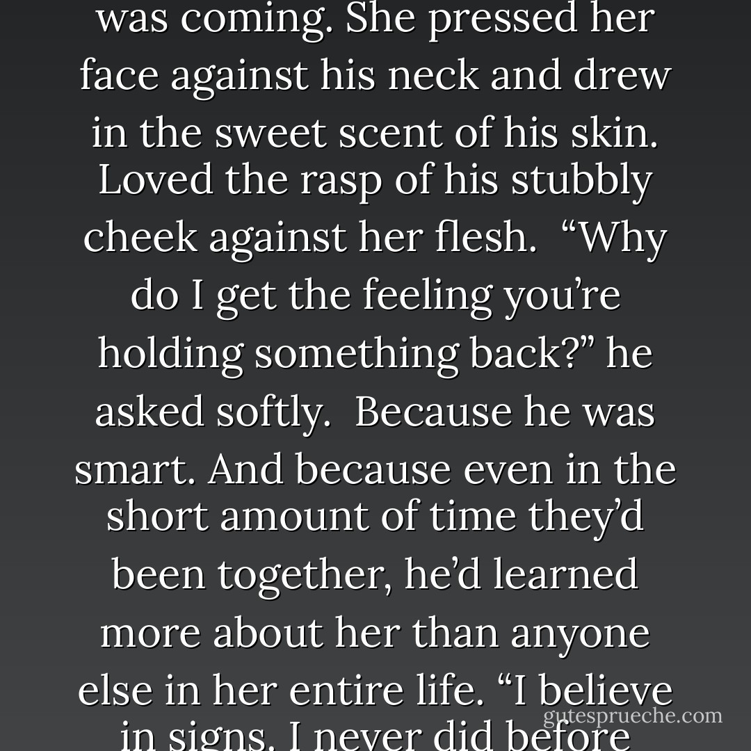 H--‐how did we get in the water?”<br /><br />“You were burning. I needed to do something to cool you. As soon as I carried you in, though, you started flailing around. Scared me,” he added on a whisper.<br /><br />That explained the dream. But it didn’t change what she knew was coming. She pressed her face against his neck and drew in the sweet scent of his skin. Loved the rasp of his stubbly cheek against her flesh.<br /><br />“Why do I get the feeling you’re holding something back?” he asked softly.<br /><br />Because he was smart. And because even in the short amount of time they’d been together, he’d learned more about her than anyone else in her entire life. “I believe in signs. I never did before but…I dreamed about you.”<br /><br />“You did?”<br /> <br />She nodded. “I think I have for a while, I just…I didn’t know it was you. But now…”<br />She swallowed hard. “I should have waited for you. It’s the biggest regret I have. I’m sorry I didn’t wait. - Elisabeth Naughton