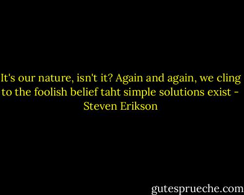 It's our nature, isn't it? Again and again, we cling to the foolish belief taht simple solutions exist - Steven Erikson