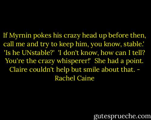 If Myrnin pokes his crazy head up before then, call me and try to keep him, you know, stable.'<br /><br />'Is he UNstable?'<br /><br />'I don't know, how can I tell? You're the crazy whisperer!'<br /><br />She had a point. Claire couldn't help but smile about that. - Rachel Caine