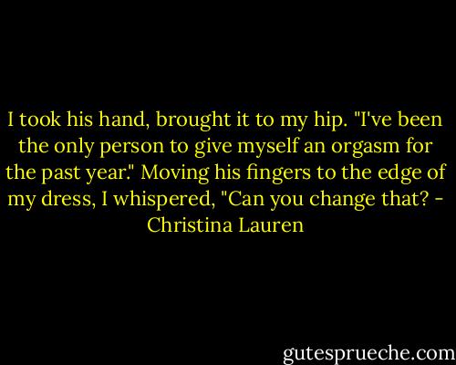 I took his hand, brought it to my hip. "I've been the only person to give myself an orgasm for the past year." Moving his fingers to the edge of my dress, I whispered, "Can you change that? - Christina Lauren