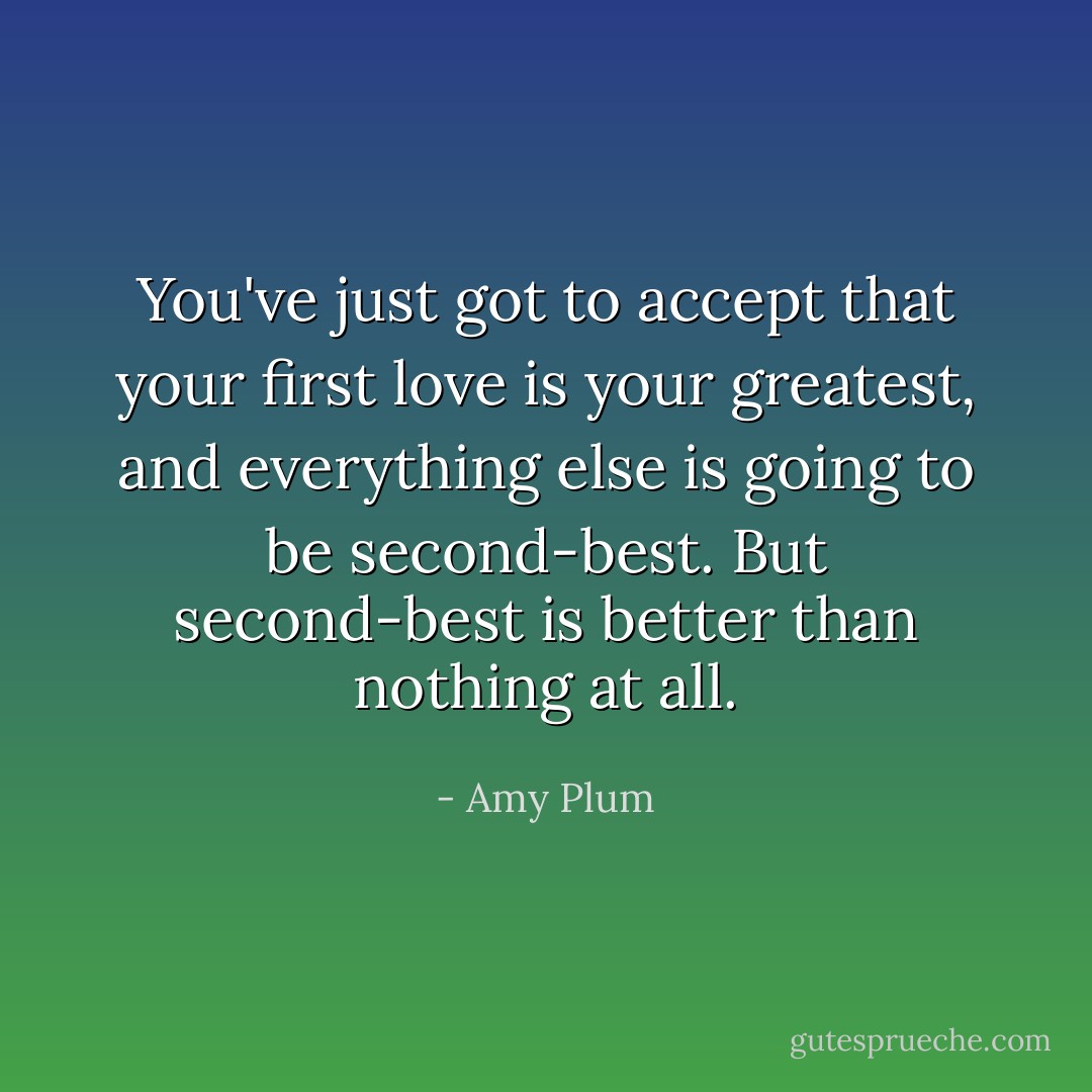 You've just got to accept that your first love is your greatest, and everything else is going to be second-best. But second-best is better than nothing at all. - Amy Plum