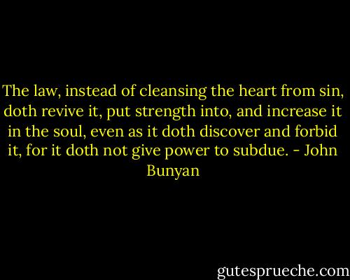 The law, instead of cleansing the heart from sin, doth revive it, put strength into, and increase it in the soul, even as it doth discover and forbid it, for it doth not give power to subdue. - John Bunyan