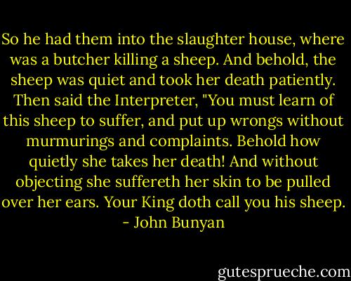 So he had them into the slaughter house, where was a butcher killing a sheep. And behold, the sheep was quiet and took her death patiently. Then said the Interpreter, "You must learn of this sheep to suffer, and put up wrongs without murmurings and complaints. Behold how quietly she takes her death! And without objecting she suffereth her skin to be pulled over her ears. Your King doth call you his sheep. - John Bunyan