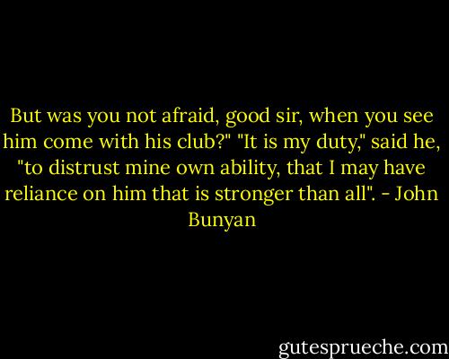 But was you not afraid, good sir, when you see him come with his club?"<br />"It is my duty," said he, "to distrust mine own ability, that I may have reliance on him that is stronger than all". - John Bunyan