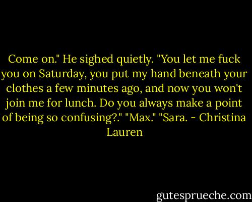 Come on." He sighed quietly. "You let me fuck you on Saturday, you put my hand beneath your clothes a few minutes ago, and now you won't join me for lunch. Do you always make a point of being so confusing?."<br />"Max."<br />"Sara. - Christina Lauren