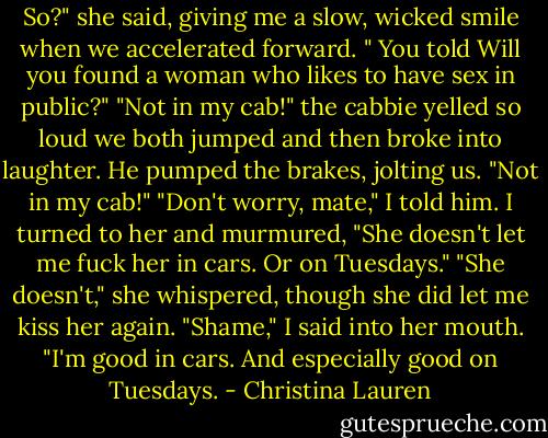 So?" she said, giving me a slow, wicked smile when we accelerated forward. " You told Will you found a woman who likes to have sex in public?"<br />"Not in my cab!" the cabbie yelled so loud we both jumped and then broke into laughter. He pumped the brakes, jolting us. "Not in my cab!"<br />"Don't worry, mate," I told him. I turned to her and murmured, "She doesn't let me fuck her in cars. Or on Tuesdays."<br />"She doesn't," she whispered, though she did let me kiss her again.<br />"Shame," I said into her mouth. "I'm good in cars. And especially good on Tuesdays. - Christina Lauren