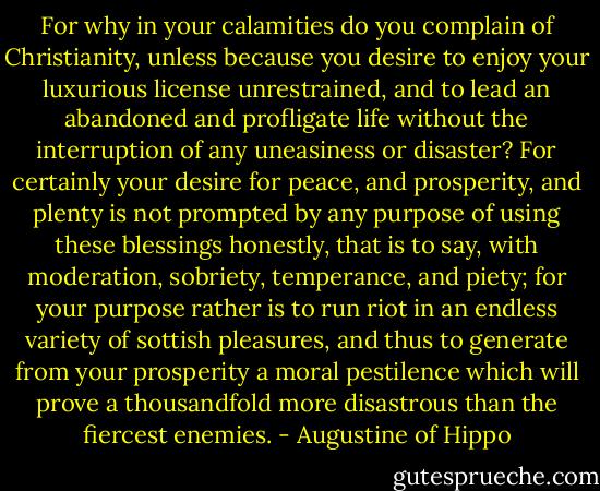 For why in your calamities do you complain of Christianity, unless because you desire to enjoy your luxurious license unrestrained, and to lead an abandoned and profligate life without the interruption of any uneasiness or disaster? For certainly your desire for peace, and prosperity, and plenty is not prompted by any purpose of using these blessings honestly, that is to say, with moderation, sobriety, temperance, and piety; for your purpose rather is to run riot in an endless variety of sottish pleasures, and thus to generate from your prosperity a moral pestilence which will prove a thousandfold more disastrous than the fiercest enemies. - Augustine of Hippo