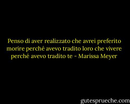 Penso di aver realizzato che avrei preferito morire perché avevo tradito loro che vivere perché avevo tradito te - Marissa Meyer