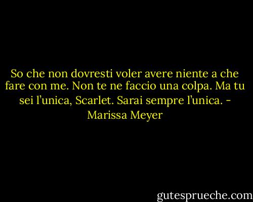 So che non dovresti voler avere niente a che fare con me. Non te ne faccio una colpa. Ma tu sei l’unica, Scarlet. Sarai sempre l’unica. - Marissa Meyer