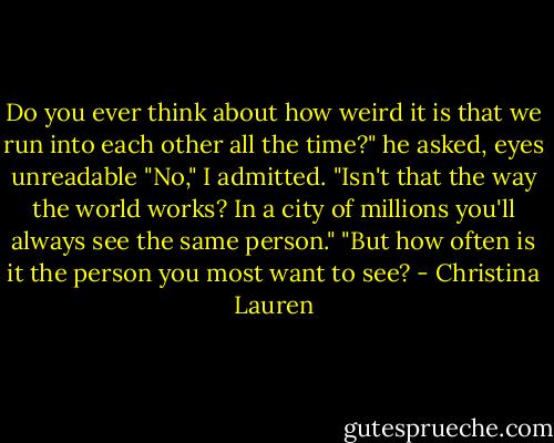 Do you ever think about how weird it is that we run into each other all the time?" he asked, eyes unreadable<br />"No," I admitted. "Isn't that the way the world works? In a city of millions you'll always see the same person."<br />"But how often is it the person you most want to see? - Christina Lauren