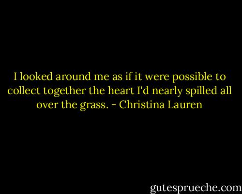 I looked around me as if it were possible to collect together the heart I'd nearly spilled all over the grass. - Christina Lauren