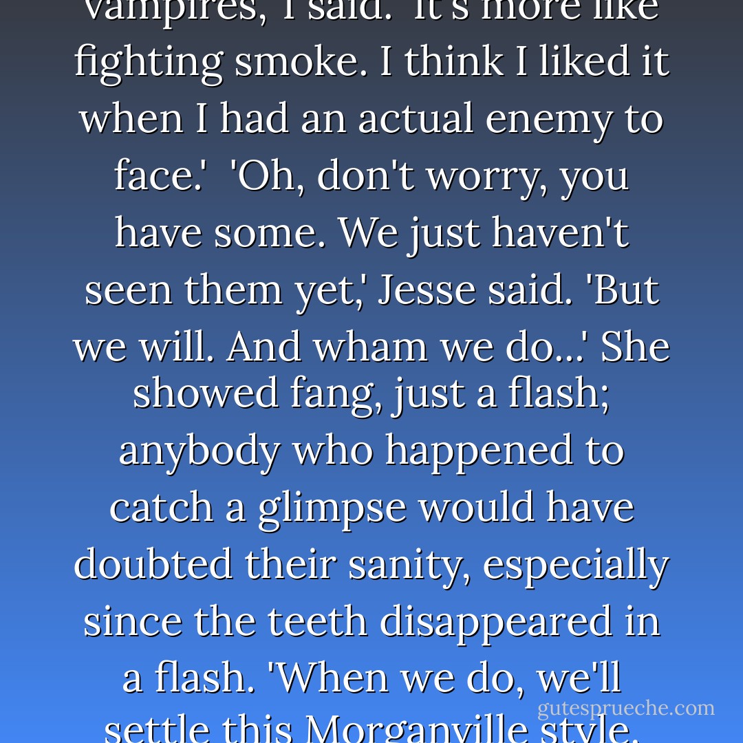 Nothing here is like fighting vampires,' I said. 'It's more like fighting smoke. I think I liked it when I had an actual enemy to face.'<br /><br />'Oh, don't worry, you have some. We just haven't seen them yet,' Jesse said. 'But we will. And wham we do...' She showed fang, just a flash; anybody who happened to catch a glimpse would have doubted their sanity, especially since the teeth disappeared in a flash. 'When we do, we'll settle this Morganville style. - Rachel Caine