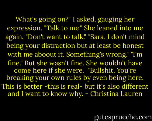What's going on?" I asked, gauging her expression. "Talk to me."<br />She leaned into me again. "Don't want to talk."<br />"Sara, I don't mind being your distraction but at least be honest with me aboout it. Something's wrong."<br />"I'm fine." But she wasn't fine. She wouldn't have come here if she were. <br />"Bullshit. You're breaking your own rules by even being here. This is better -this is real- but it's also different and I want to know why. - Christina Lauren