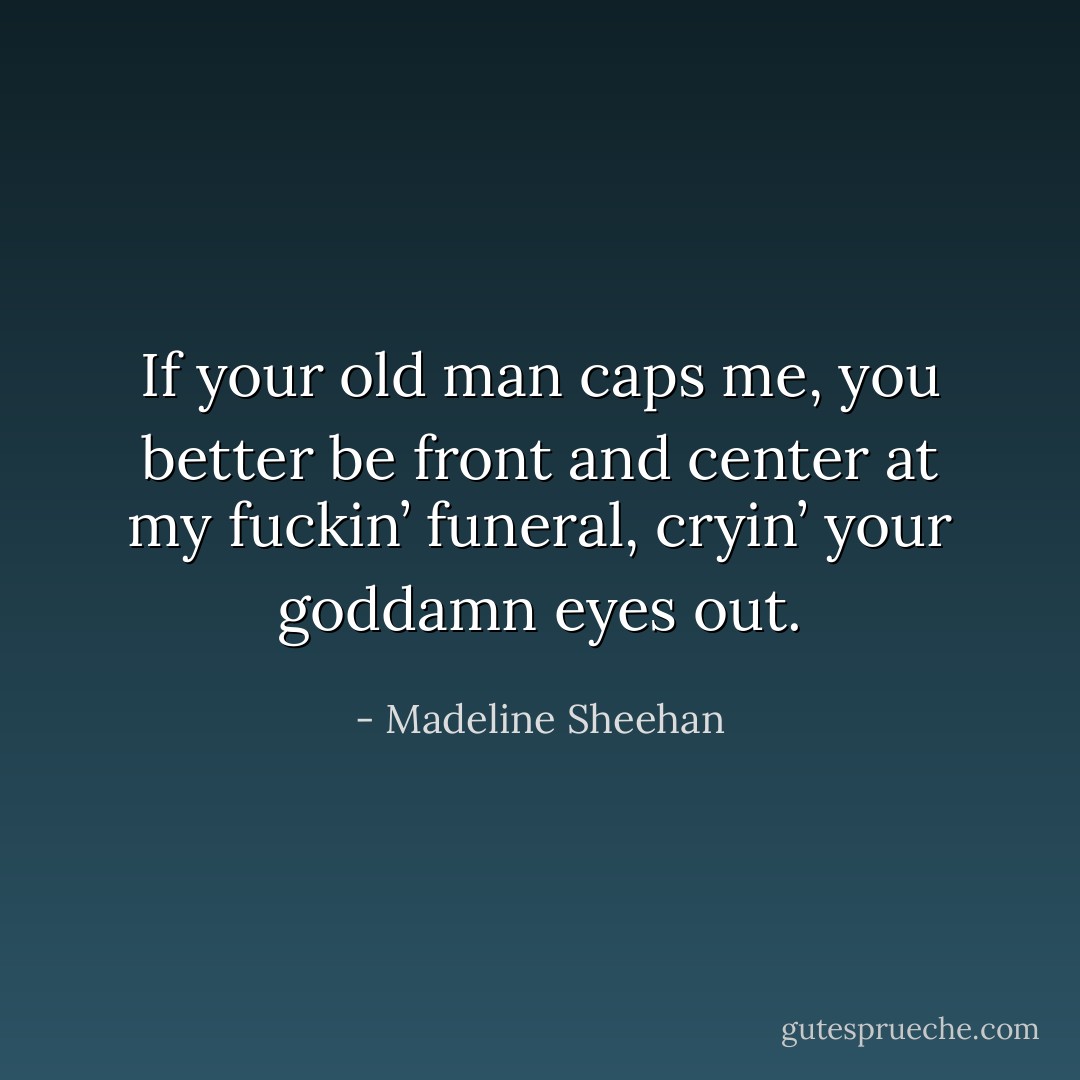 If your old man caps me, you better be front and center at my fuckin’ funeral, cryin’ your goddamn eyes out. - Madeline Sheehan