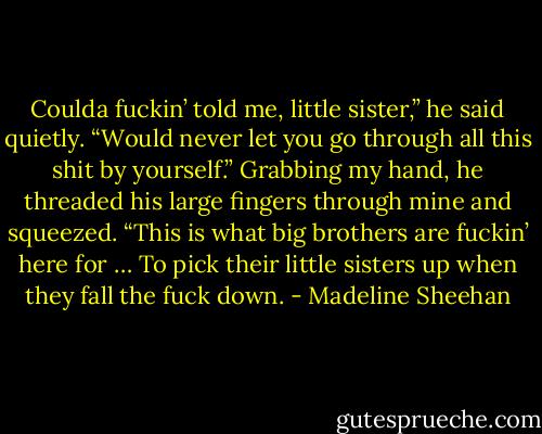 Coulda fuckin’ told me, little sister,” he said quietly. “Would never let you go through all this shit by yourself.”<br />Grabbing my hand, he threaded his large fingers through mine and squeezed. “This is what big brothers are fuckin’ here for … To pick their little sisters up when they fall the fuck down. - Madeline Sheehan