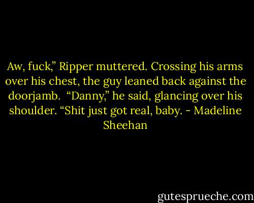 Aw, fuck,” Ripper muttered. Crossing his arms over his chest, the guy leaned back against the doorjamb. <br />“Danny,” he said, glancing over his shoulder. “Shit just got real, baby. - Madeline Sheehan