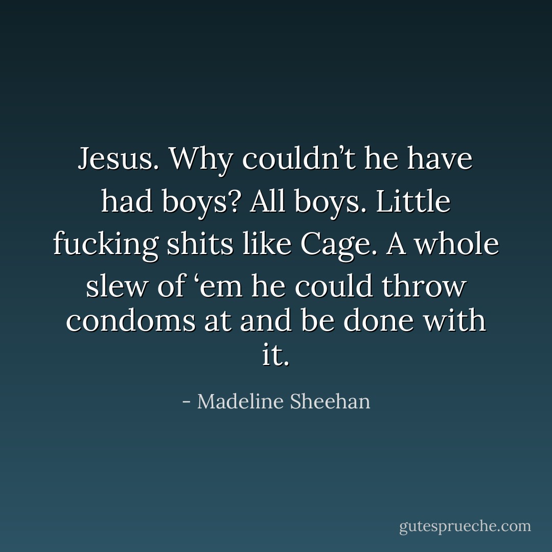 Jesus. Why couldn’t he have had boys? All boys. Little fucking shits like Cage. A whole slew of ‘em he could throw condoms at and be done with it. - Madeline Sheehan