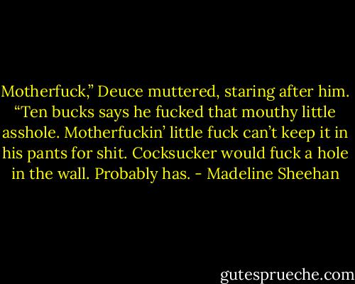 Motherfuck,” Deuce muttered, staring after him. “Ten bucks says he fucked that mouthy little asshole. Motherfuckin’ little fuck can’t keep it in his pants for shit. Cocksucker would fuck a hole in the wall. Probably has. - Madeline Sheehan