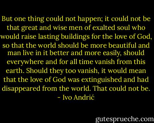 But one thing could not happen; it could not be that great and wise men of exalted soul who would raise lasting buildings for the love of God, so that the world should be more beautiful and man live in it better and more easily, should everywhere and for all time vanish from this earth. Should they too vanish, it would mean that the love of God was extinguished and had disappeared from the world. That could not be. - Ivo Andrić