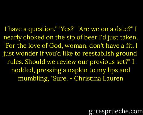 I have a question."<br />"Yes?"<br />"Are we on a date?"<br />I nearly choked on the sip of beer I'd just taken.<br />"For the love of God, woman, don't have a fit. I just wonder if you'd like to reestablish ground rules. Should we review our previous set?"<br />I nodded, pressing a napkin to my lips and mumbling, "Sure. - Christina Lauren